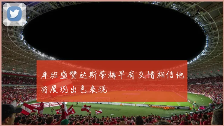 库班盛赞达斯蒂梅早有交情相信他将展现出色表现