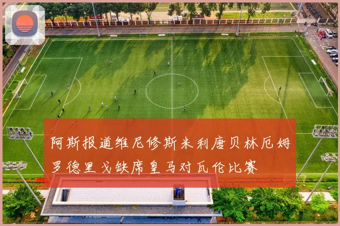 阿斯报道维尼修斯米利唐贝林厄姆罗德里戈缺席皇马对瓦伦比赛