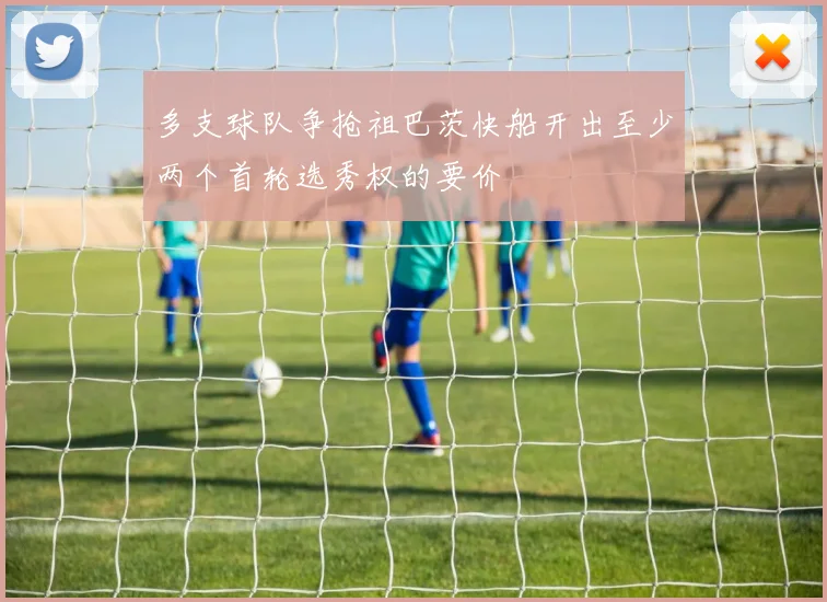 多支球队争抢祖巴茨快船开出至少两个首轮选秀权的要价