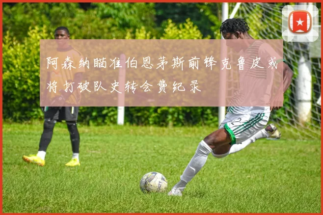 阿森纳瞄准伯恩茅斯前锋克鲁皮或将打破队史转会费纪录