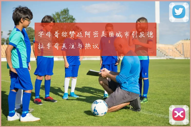 字母哥称赞迈阿密美丽城市引发德拉季奇关注与热议