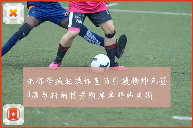 老佛爷疯狂操作皇马引援穆帅免签B席与科纳特并购库库邓弗里斯