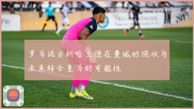 罗马诺分析哈兰德在曼城的现状与未来转会皇马的可能性