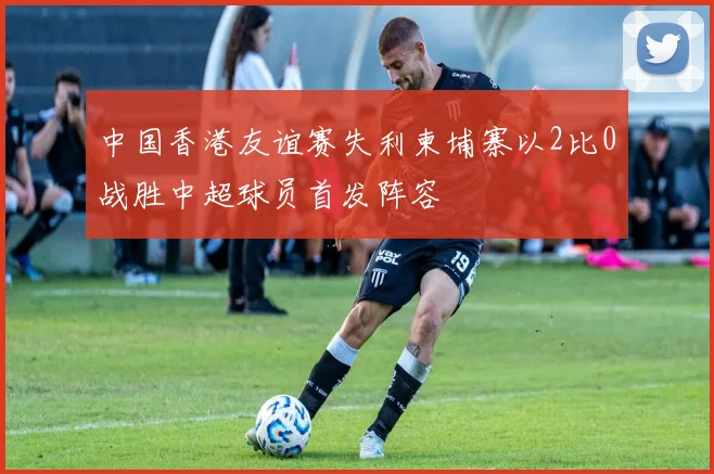 中国香港友谊赛失利柬埔寨以2比0战胜中超球员首发阵容