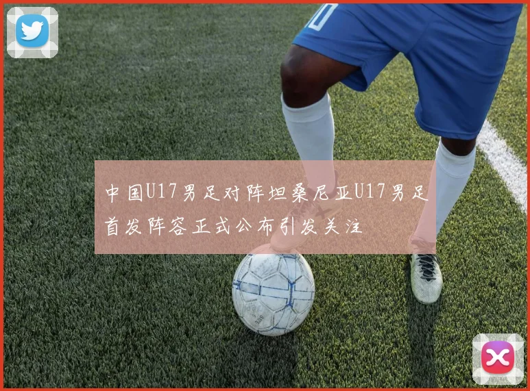 中国U17男足对阵坦桑尼亚U17男足首发阵容正式公布引发关注