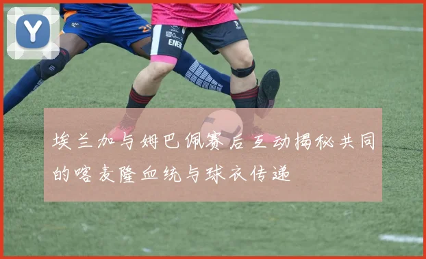 埃兰加与姆巴佩赛后互动揭秘共同的喀麦隆血统与球衣传递