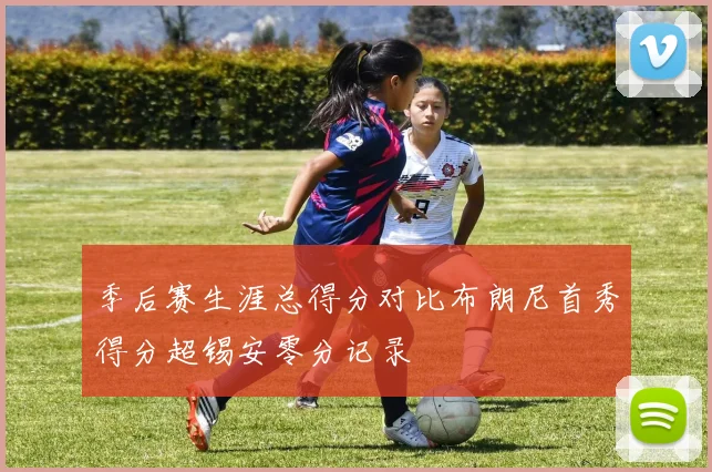季后赛生涯总得分对比布朗尼首秀得分超锡安零分记录