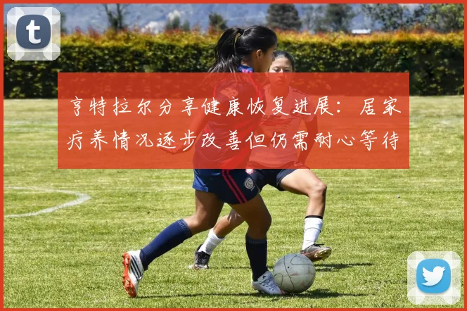 亨特拉尔分享健康恢复进展：居家疗养情况逐步改善但仍需耐心等待