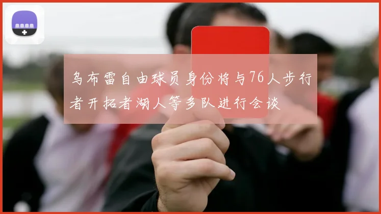 乌布雷自由球员身份将与76人步行者开拓者湖人等多队进行会谈