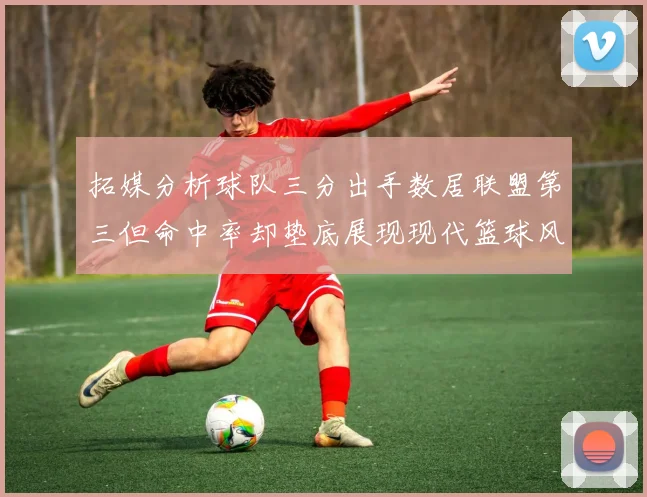 拓媒分析球队三分出手数居联盟第三但命中率却垫底展现现代篮球风格