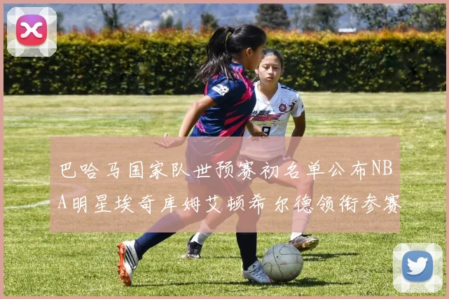 巴哈马国家队世预赛初名单公布NBA明星埃奇库姆艾顿希尔德领衔参赛阵容