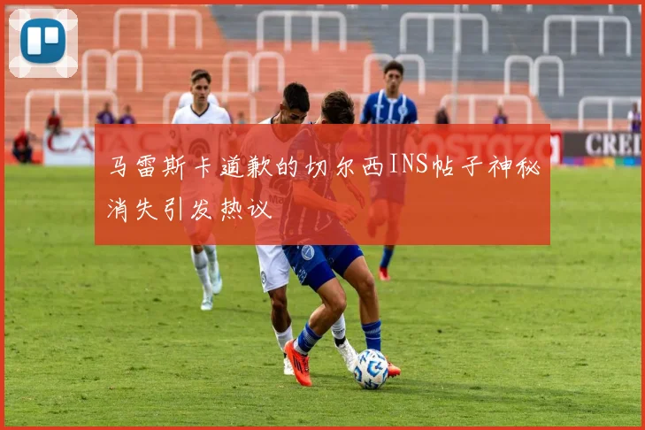 马雷斯卡道歉的切尔西INS帖子神秘消失引发热议