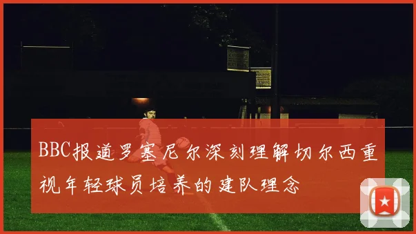 BBC报道罗塞尼尔深刻理解切尔西重视年轻球员培养的建队理念