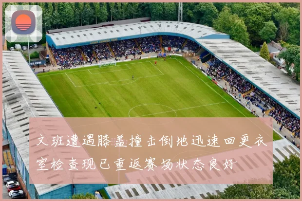 文班遭遇膝盖撞击倒地迅速回更衣室检查现已重返赛场状态良好