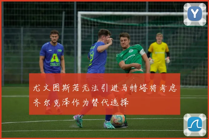 尤文图斯若无法引进马特塔将考虑齐尔克泽作为替代选择