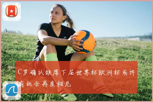 C罗确认缺席下届世界杯欧洲杯或许有机会再度相见
