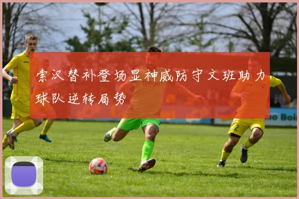 索汉替补登场显神威防守文班助力球队逆转局势