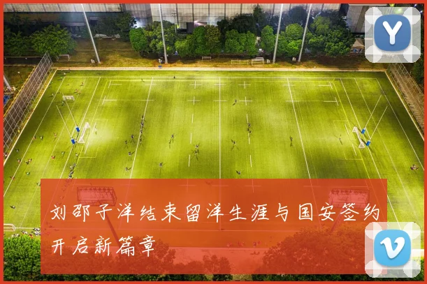 刘邵子洋结束留洋生涯与国安签约开启新篇章