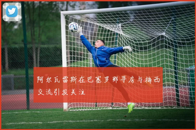 阿尔瓦雷斯在巴塞罗那寻房与梅西交流引发关注