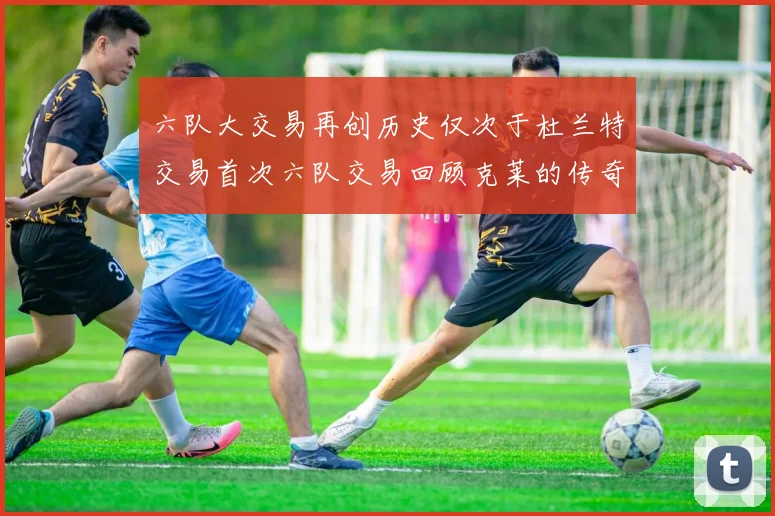 六队大交易再创历史仅次于杜兰特交易首次六队交易回顾克莱的传奇时刻